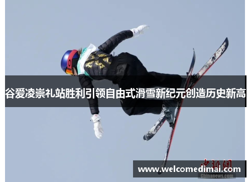 谷爱凌崇礼站胜利引领自由式滑雪新纪元创造历史新高