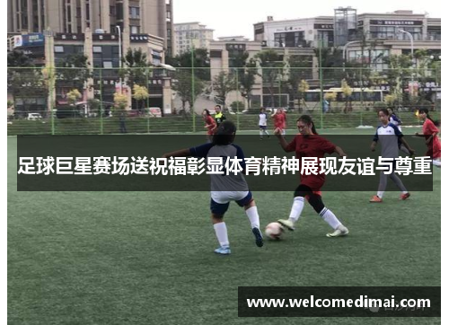 足球巨星赛场送祝福彰显体育精神展现友谊与尊重