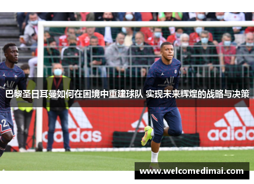 巴黎圣日耳曼如何在困境中重建球队 实现未来辉煌的战略与决策